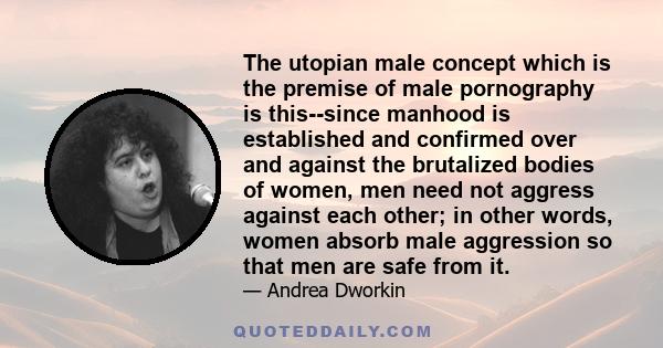 The utopian male concept which is the premise of male pornography is this--since manhood is established and confirmed over and against the brutalized bodies of women, men need not aggress against each other; in other