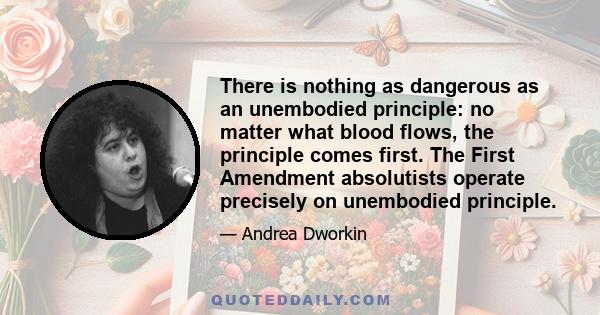 There is nothing as dangerous as an unembodied principle: no matter what blood flows, the principle comes first. The First Amendment absolutists operate precisely on unembodied principle.