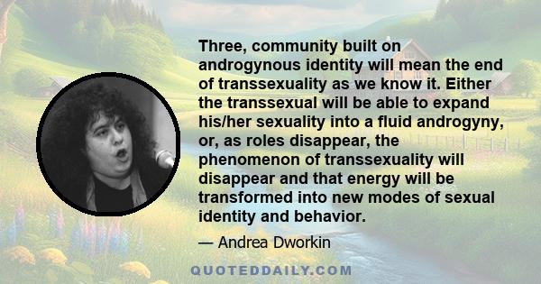 Three, community built on androgynous identity will mean the end of transsexuality as we know it. Either the transsexual will be able to expand his/her sexuality into a fluid androgyny, or, as roles disappear, the