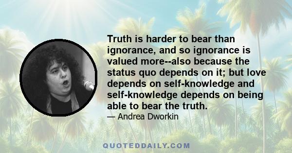 Truth is harder to bear than ignorance, and so ignorance is valued more--also because the status quo depends on it; but love depends on self-knowledge and self-knowledge depends on being able to bear the truth.