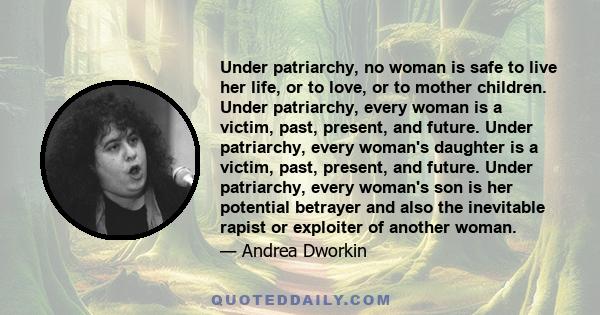 Under patriarchy, no woman is safe to live her life, or to love, or to mother children. Under patriarchy, every woman is a victim, past, present, and future. Under patriarchy, every woman's daughter is a victim, past,