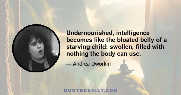 Undernourished, intelligence becomes like the bloated belly of a starving child: swollen, filled with nothing the body can use.