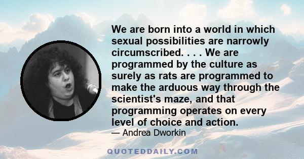 We are born into a world in which sexual possibilities are narrowly circumscribed. . . . We are programmed by the culture as surely as rats are programmed to make the arduous way through the scientist's maze, and that