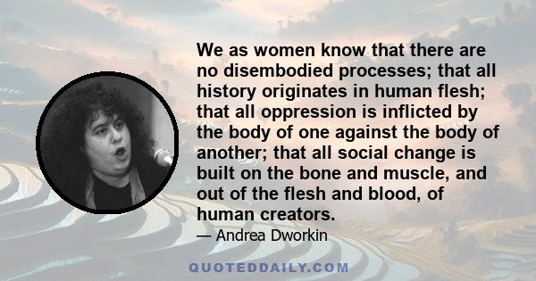 We as women know that there are no disembodied processes; that all history originates in human flesh; that all oppression is inflicted by the body of one against the body of another; that all social change is built on