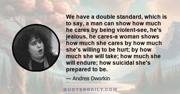 We have a double standard, which is to say, a man can show how much he cares by being violent-see, he's jealous, he cares-a woman shows how much she cares by how much she's willing to be hurt; by how much she will take; 