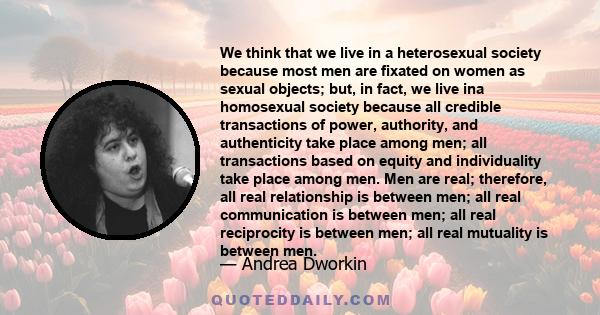 We think that we live in a heterosexual society because most men are fixated on women as sexual objects; but, in fact, we live ina homosexual society because all credible transactions of power, authority, and