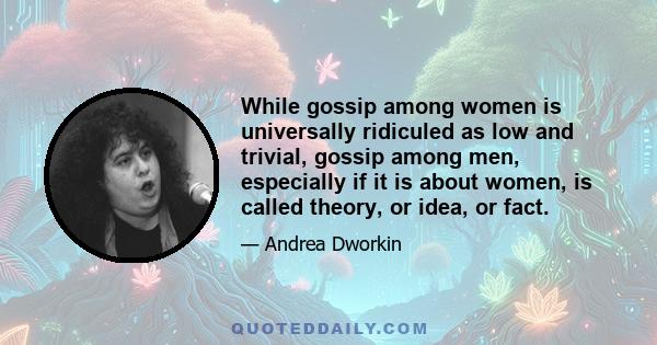 While gossip among women is universally ridiculed as low and trivial, gossip among men, especially if it is about women, is called theory, or idea, or fact.