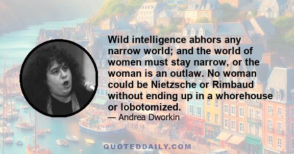 Wild intelligence abhors any narrow world; and the world of women must stay narrow, or the woman is an outlaw. No woman could be Nietzsche or Rimbaud without ending up in a whorehouse or lobotomized.