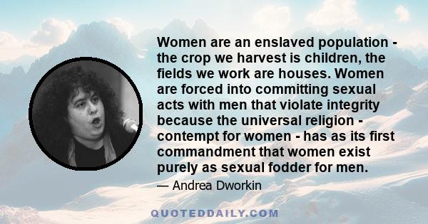 Women are an enslaved population - the crop we harvest is children, the fields we work are houses. Women are forced into committing sexual acts with men that violate integrity because the universal religion - contempt