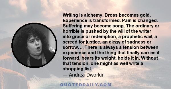 Writing is alchemy. Dross becomes gold. Experience is transformed. Pain is changed. Suffering may become song. The ordinary or horrible is pushed by the will of the writer into grace or redemption, a prophetic wail, a