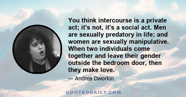 You think intercourse is a private act; it's not, it's a social act. Men are sexually predatory in life; and women are sexually manipulative. When two individuals come together and leave their gender outside the bedroom 