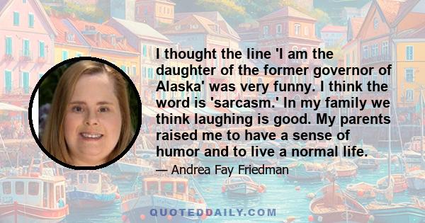 I thought the line 'I am the daughter of the former governor of Alaska' was very funny. I think the word is 'sarcasm.' In my family we think laughing is good. My parents raised me to have a sense of humor and to live a