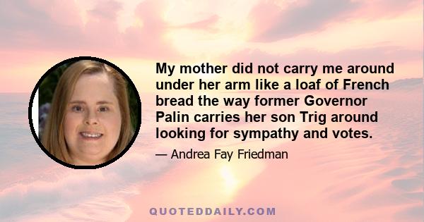 My mother did not carry me around under her arm like a loaf of French bread the way former Governor Palin carries her son Trig around looking for sympathy and votes.