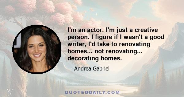 I'm an actor. I'm just a creative person. I figure if I wasn't a good writer, I'd take to renovating homes... not renovating... decorating homes.