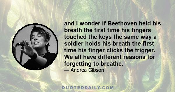 and I wonder if Beethoven held his breath the first time his fingers touched the keys the same way a soldier holds his breath the first time his finger clicks the trigger. We all have different reasons for forgetting to 