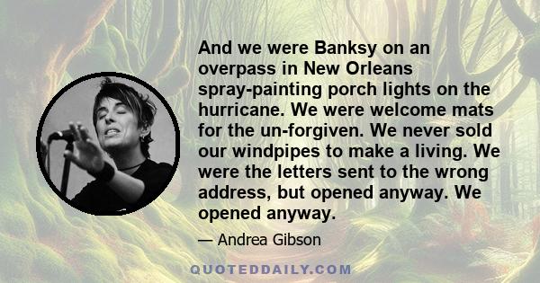 And we were Banksy on an overpass in New Orleans spray-painting porch lights on the hurricane. We were welcome mats for the un-forgiven. We never sold our windpipes to make a living. We were the letters sent to the