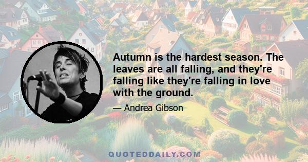 Autumn is the hardest season. The leaves are all falling, and they're falling like they're falling in love with the ground.