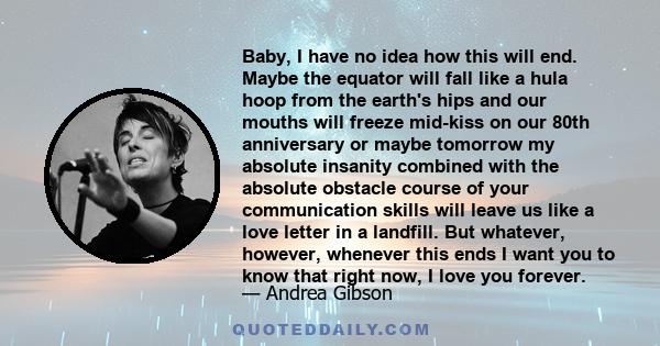 Baby, I have no idea how this will end. Maybe the equator will fall like a hula hoop from the earth's hips and our mouths will freeze mid-kiss on our 80th anniversary or maybe tomorrow my absolute insanity combined with 