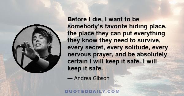 Before I die, I want to be somebody’s favorite hiding place, the place they can put everything they know they need to survive, every secret, every solitude, every nervous prayer, and be absolutely certain I will keep it 