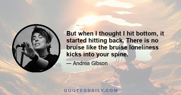 But when I thought I hit bottom, it started hitting back. There is no bruise like the bruise loneliness kicks into your spine.