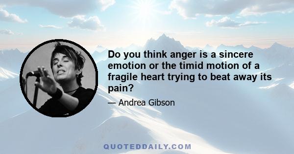 Do you think anger is a sincere emotion or the timid motion of a fragile heart trying to beat away its pain?