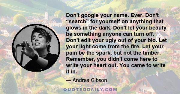 Don't google your name. Ever. Don't “search” for yourself on anything that glows in the dark. Don't let your beauty be something anyone can turn off. Don't edit your ugly out of your bio. Let your light come from the