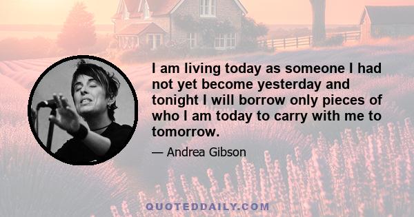 I am living today as someone I had not yet become yesterday and tonight I will borrow only pieces of who I am today to carry with me to tomorrow.