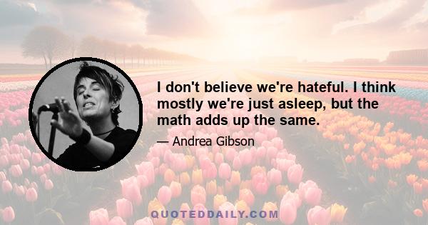 I don't believe we're hateful. I think mostly we're just asleep, but the math adds up the same.