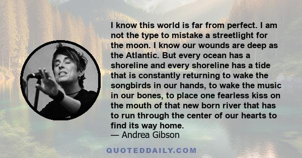 I know this world is far from perfect. I am not the type to mistake a streetlight for the moon. I know our wounds are deep as the Atlantic. But every ocean has a shoreline and every shoreline has a tide that is