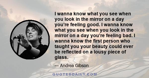 I wanna know what you see when you look in the mirror  on a day you’re feeling good.  I wanna know what you see when you look in the mirror  on a day you’re feeling bad.  I wanna know the first person who taught you