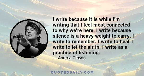 I write because it is while I'm writing that I feel most connected to why we're here. I write because silence is a heavy weight to carry. I write to remember. I write to heal. I write to let the air in. I write as a