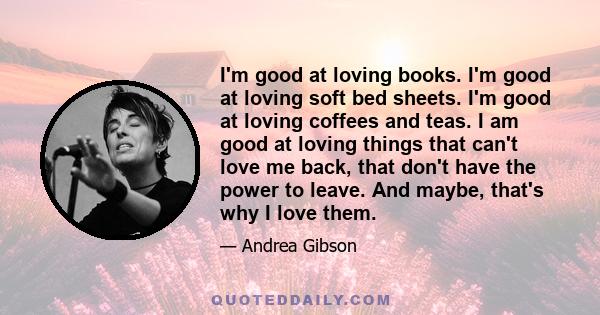 I'm good at loving books. I'm good at loving soft bed sheets. I'm good at loving coffees and teas. I am good at loving things that can't love me back, that don't have the power to leave. And maybe, that's why I love