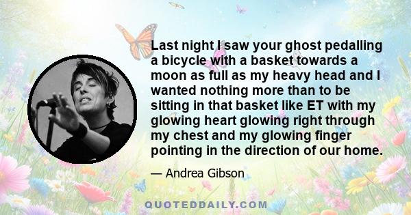 Last night I saw your ghost pedalling a bicycle with a basket towards a moon as full as my heavy head and I wanted nothing more than to be sitting in that basket like ET with my glowing heart glowing right through my