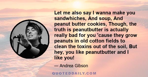 Let me also say I wanna make you sandwhiches, And soup, And peanut butter cookies, Though, the truth is peanutbutter is actually really bad for you 'cause they grow peanuts in old cotton fields to clean the toxins out