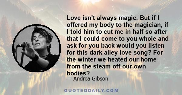 Love isn't always magic. But if I offered my body to the magician, if I told him to cut me in half so after that I could come to you whole and ask for you back would you listen for this dark alley love song? For the