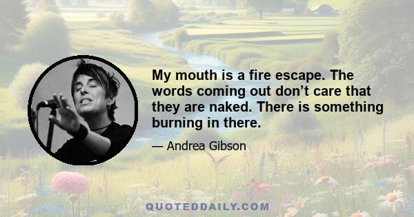 My mouth is a fire escape. The words coming out don’t care that they are naked. There is something burning in there.