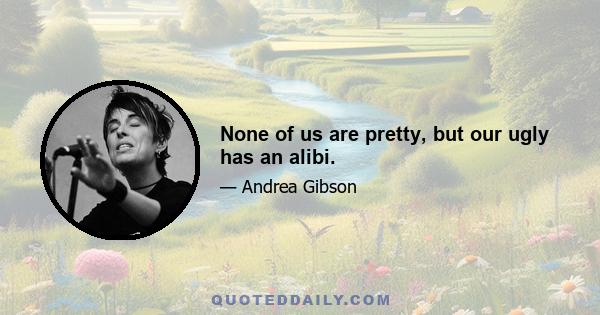 None of us are pretty, but our ugly has an alibi.