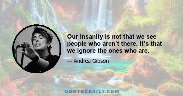 Our insanity is not that we see people who aren’t there. It’s that we ignore the ones who are.