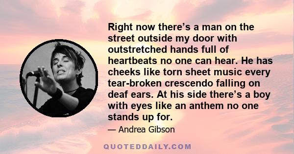 Right now there’s a man on the street outside my door with outstretched hands full of heartbeats no one can hear. He has cheeks like torn sheet music every tear-broken crescendo falling on deaf ears. At his side there’s 