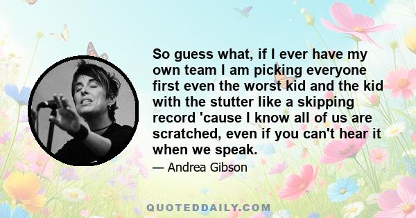 So guess what, if I ever have my own team I am picking everyone first even the worst kid and the kid with the stutter like a skipping record 'cause I know all of us are scratched, even if you can't hear it when we speak.