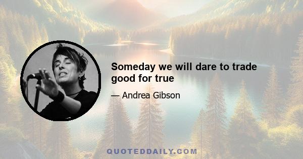 Someday we will dare to trade good for true