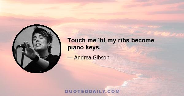 Touch me 'til my ribs become piano keys.