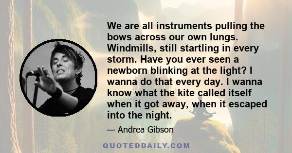 We are all instruments pulling the bows across our own lungs. Windmills, still startling in every storm. Have you ever seen a newborn blinking at the light? I wanna do that every day. I wanna know what the kite called