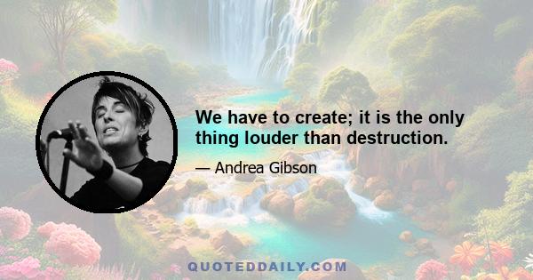 We have to create; it is the only thing louder than destruction.