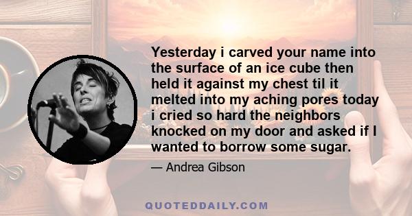 Yesterday i carved your name into the surface of an ice cube then held it against my chest til it melted into my aching pores today i cried so hard the neighbors knocked on my door and asked if I wanted to borrow some