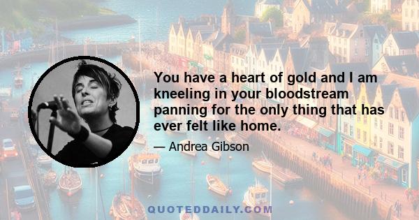 You have a heart of gold and I am kneeling in your bloodstream panning for the only thing that has ever felt like home.