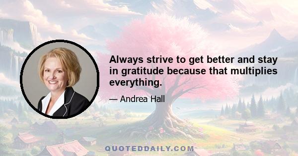 Always strive to get better and stay in gratitude because that multiplies everything.