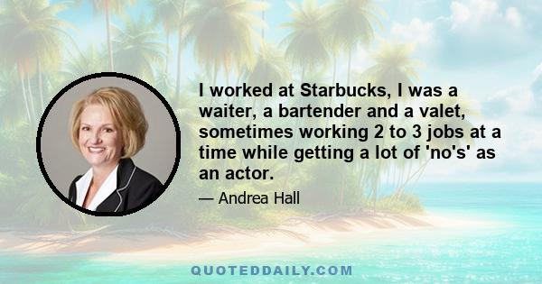 I worked at Starbucks, I was a waiter, a bartender and a valet, sometimes working 2 to 3 jobs at a time while getting a lot of 'no's' as an actor.