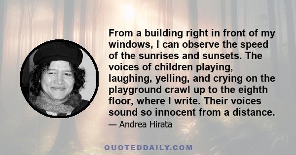 From a building right in front of my windows, I can observe the speed of the sunrises and sunsets. The voices of children playing, laughing, yelling, and crying on the playground crawl up to the eighth floor, where I