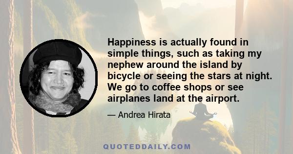 Happiness is actually found in simple things, such as taking my nephew around the island by bicycle or seeing the stars at night. We go to coffee shops or see airplanes land at the airport.